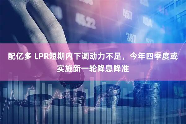 配亿多 LPR短期内下调动力不足，今年四季度或实施新一轮降息降准