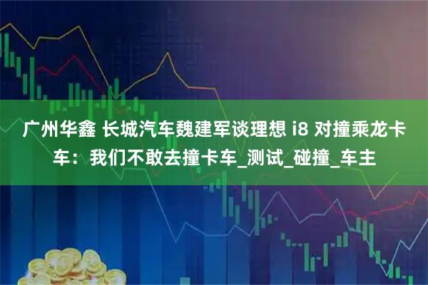 广州华鑫 长城汽车魏建军谈理想 i8 对撞乘龙卡车：我们不敢去撞卡车_测试_碰撞_车主