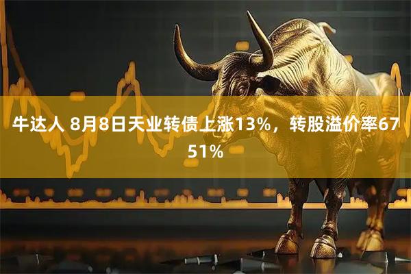 牛达人 8月8日天业转债上涨13%，转股溢价率6751%