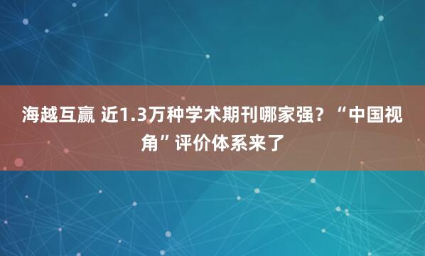 海越互赢 近1.3万种学术期刊哪家强？“中国视角”评价体系来了