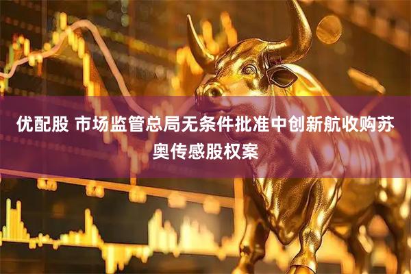 优配股 市场监管总局无条件批准中创新航收购苏奥传感股权案