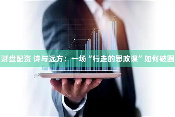 财盘配资 诗与远方：一场“行走的思政课”如何破圈