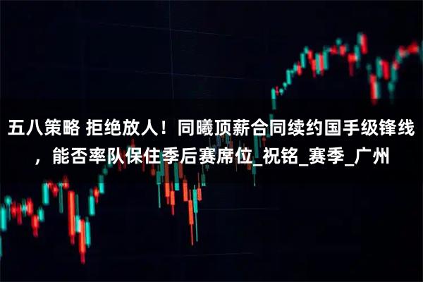 五八策略 拒绝放人！同曦顶薪合同续约国手级锋线，能否率队保住季后赛席位_祝铭_赛季_广州