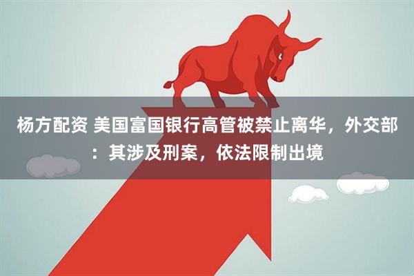 杨方配资 美国富国银行高管被禁止离华，外交部：其涉及刑案，依法限制出境