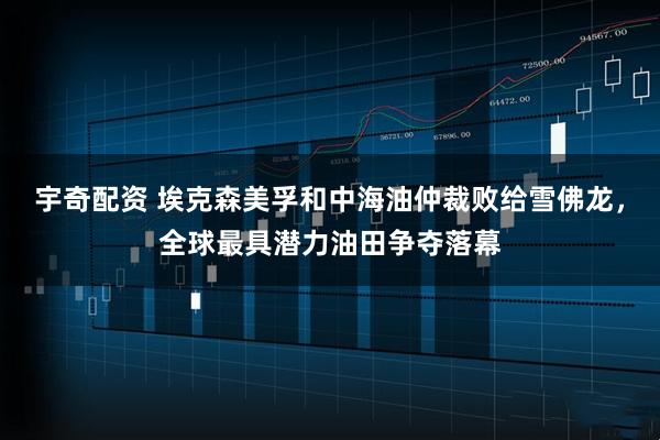 宇奇配资 埃克森美孚和中海油仲裁败给雪佛龙，全球最具潜力油田争夺落幕