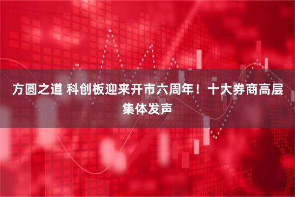 方圆之道 科创板迎来开市六周年！十大券商高层集体发声
