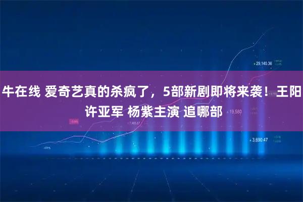 牛在线 爱奇艺真的杀疯了，5部新剧即将来袭！王阳 许亚军 杨紫主演 追哪部