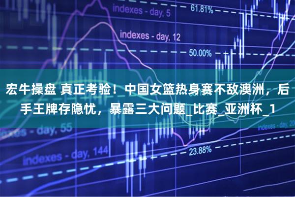 宏牛操盘 真正考验！中国女篮热身赛不敌澳洲，后手王牌存隐忧，暴露三大问题_比赛_亚洲杯_1