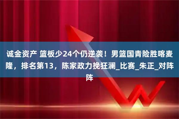 诚金资产 篮板少24个仍逆袭！男篮国青险胜喀麦隆，排名第13，陈家政力挽狂澜_比赛_朱正_对阵