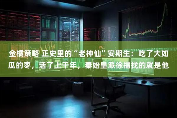 金橘策略 正史里的“老神仙”安期生：吃了大如瓜的枣，活了上千年，秦始皇派徐福找的就是他
