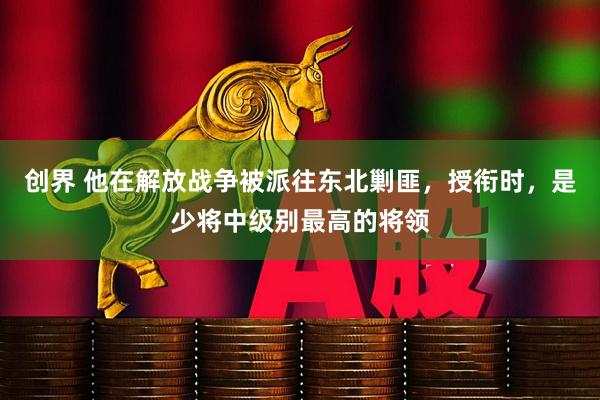 创界 他在解放战争被派往东北剿匪，授衔时，是少将中级别最高的将领