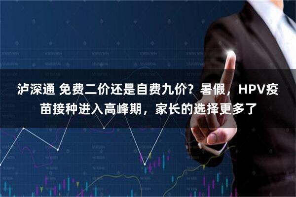 泸深通 免费二价还是自费九价？暑假，HPV疫苗接种进入高峰期，家长的选择更多了