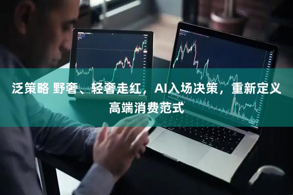 泛策略 野奢、轻奢走红，AI入场决策，重新定义高端消费范式