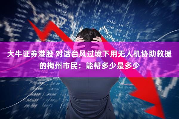 大牛证券港股 对话台风过境下用无人机协助救援的梅州市民：能帮多少是多少